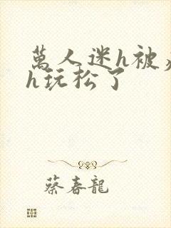 万人迷h被痴汉h玩松了