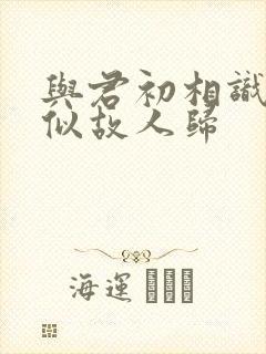 与君初相识,恰似故人归