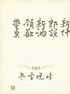 带领新郎新娘各桌敬酒说什么