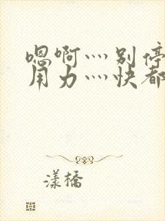 嗯啊灬别停啊灬用力灬快都市奇