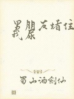 男朋友堵住不让我尿