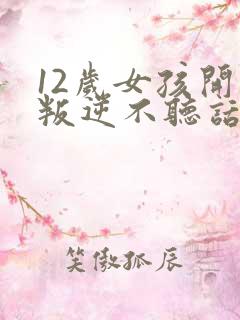 12岁女孩开始叛逆不听话,顶嘴怎么办