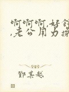 啊啊啊,好舒服,老公用力操我