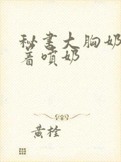 秘书大胸奶头晃着喷奶