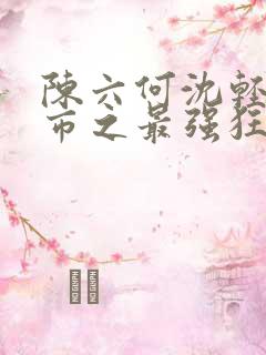 陈六何沈轻舞都市之最强狂兵小说