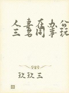 人妻在办公室被三名同事玩弄