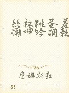 丝袜跳蛋羞耻高潮呻吟调教小说