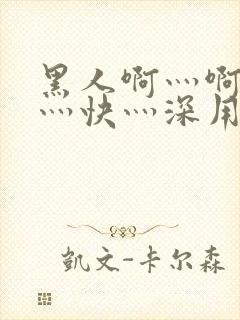 黑人啊灬啊灬啊灬快灬深用