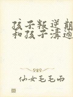 孩子叛逆期如何和孩子沟通