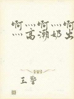 啊灬啊灬啊灬啊灬高潮奶出了