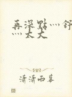 再深点灬舒服了灬太大