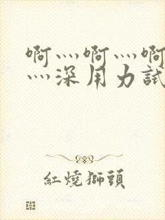 啊灬啊灬啊灬快灬深用力试看视频