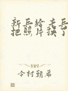 新兵给老兵吃鸡把照片换了