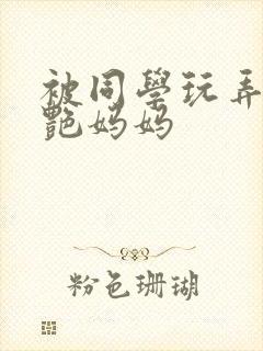 被同学玩弄的美艳妈妈