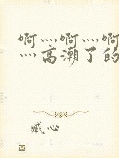 啊灬啊灬啊灬快灬高潮了的网站