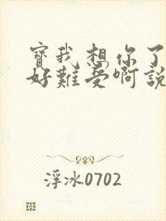 宝我想你了胀的好难受啊说说