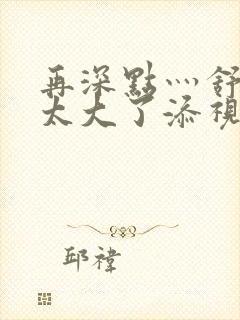 再深点灬舒服灬太大了添视频