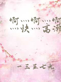 啊灬啊灬啊灬啊灬快灬高潮了视频