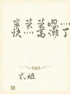 宁荣荣嗯灬啊灬快灬高潮了