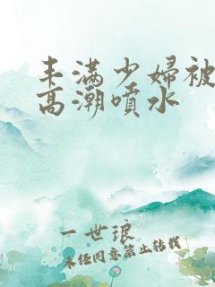 丰满少妇被爽的高潮喷水