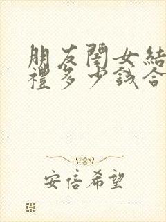 朋友闺女结婚随礼多少钱合适