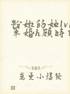 粉嫩的她1v1军婚h顾时视频