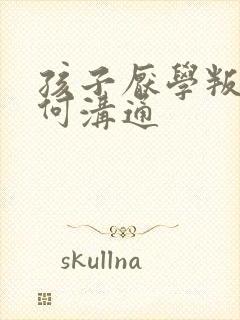 孩子厌学叛逆如何沟通