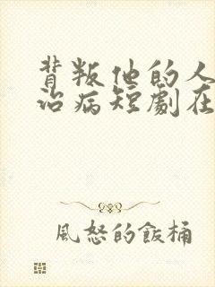 背叛他的人求他治病短剧在线观看全集