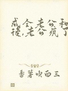 成全老公和女主后,老公疯了全文在线阅读