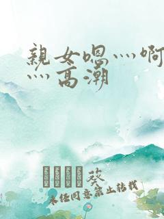 亲女嗯灬啊灬快灬高潮