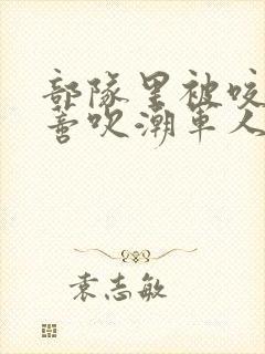 部队里被咬住花蒂吹潮军人