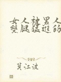 女人被男人扒开双腿猛进的视频