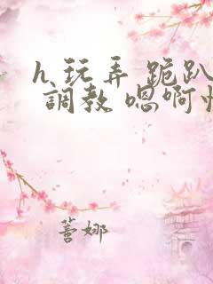 h 玩弄 跪趴 调教 嗯啊快穿