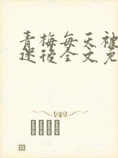 青梅每天被竹马迷后全文免费阅读