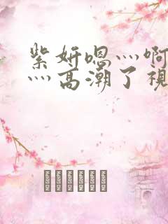 紫妍嗯灬啊灬快灬高潮了视