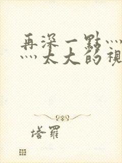 再深一点灬舒服灬太大的视频