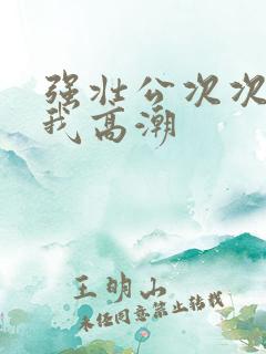 强壮公次次弄得我高潮