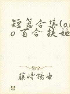 短篇合集(abo 百合 扶她