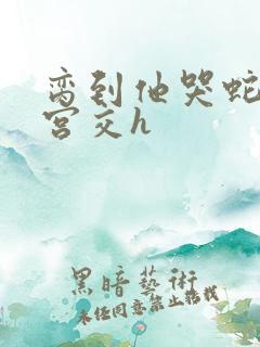 脔到他哭蛇双根宫交h