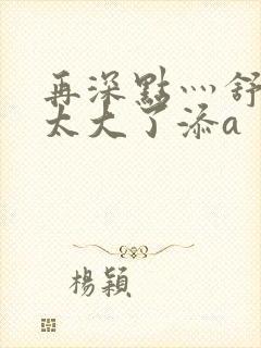 再深点灬舒服灬太大了添a