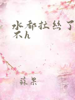 水都拉丝了还说不h