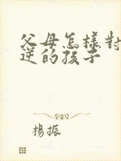 父母怎样对待叛逆的孩子