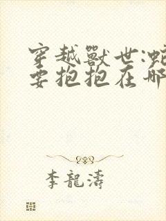 穿越兽世:蛇夫要抱抱在哪看全文