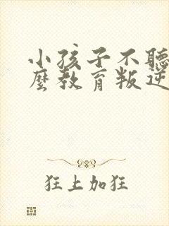 小孩子不听话怎么教育叛逆期孩子