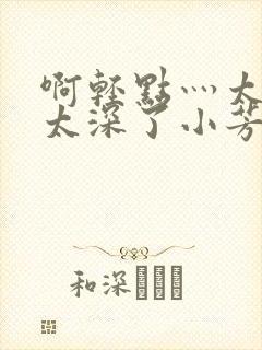 啊轻点灬太粗嗯太深了小芳