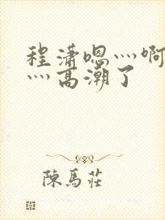 程潇嗯灬啊灬快灬高潮了
