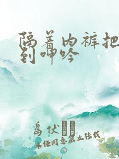 隔着内裤把她舌到呻吟