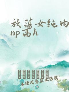 放荡女纯肉辣文np高h