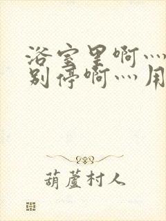 浴室里啊灬啊灬别停啊灬用力啊