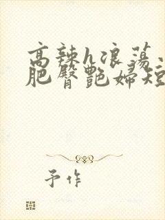 高辣h浪荡小说肥臀艳妇短篇